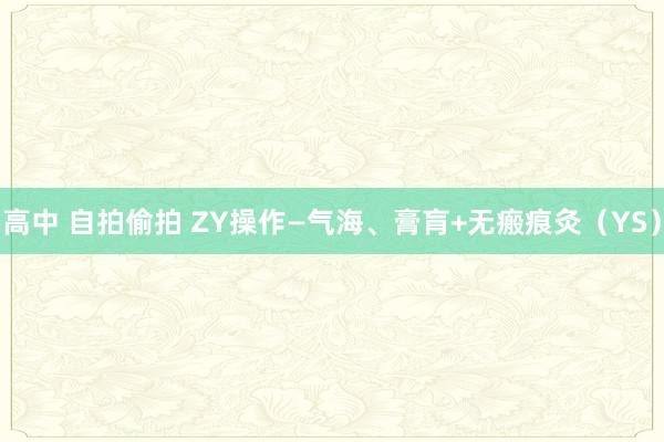 高中 自拍偷拍 ZY操作—气海、膏肓+无瘢痕灸（YS）
