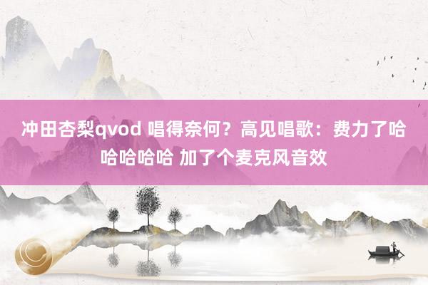 冲田杏梨qvod 唱得奈何？高见唱歌：费力了哈哈哈哈哈 加了个麦克风音效