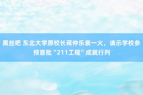 黑丝吧 东北大学原校长蒋仲乐衰一火,请示学校参预首批“211工程”成就行列