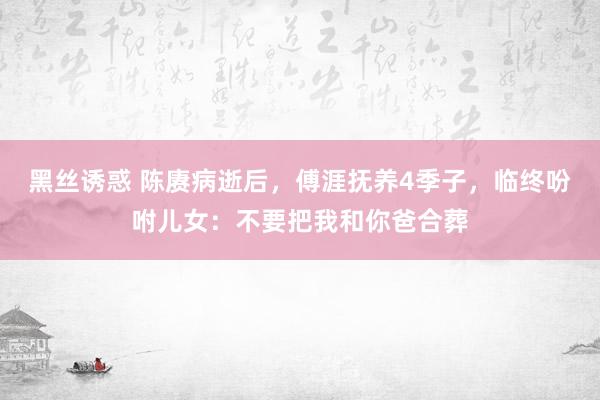 黑丝诱惑 陈赓病逝后，傅涯抚养4季子，临终吩咐儿女：不要把我和你爸合葬