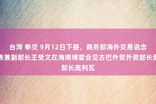 台灣 拳交 9月12日下昼，商务部海外交易说念判代表兼副部长王受文在海南博鳌会见古巴外贸外资部长奥利