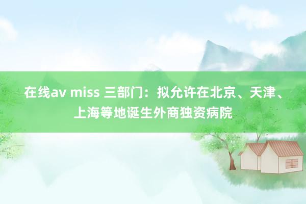 在线av miss 三部门：拟允许在北京、天津、上海等地诞生外商独资病院