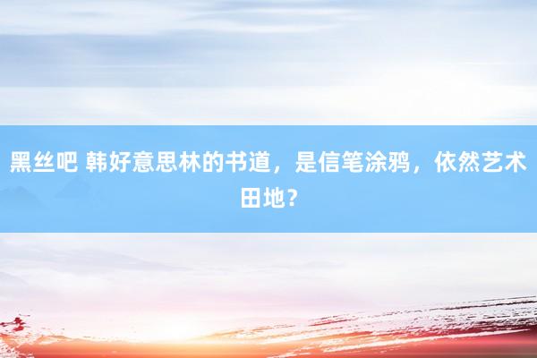 黑丝吧 韩好意思林的书道，是信笔涂鸦，依然艺术田地？