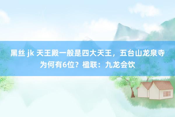 黑丝 jk 天王殿一般是四大天王，五台山龙泉寺为何有6位？楹联：九龙会饮
