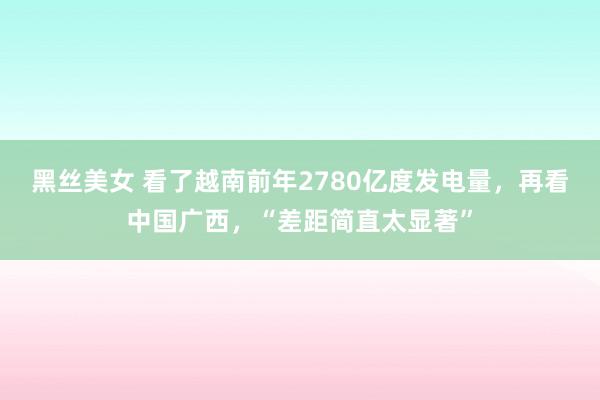 黑丝美女 看了越南前年2780亿度发电量，再看中国广西，“差距简直太显著”