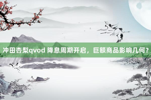 冲田杏梨qvod 降息周期开启，巨额商品影响几何？