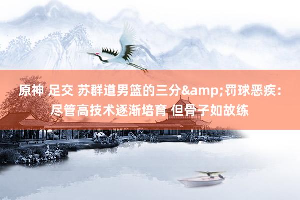 原神 足交 苏群道男篮的三分&罚球恶疾：尽管高技术逐渐培育 但骨子如故练