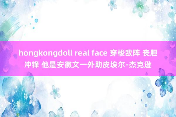 hongkongdoll real face 穿梭敌阵 丧胆冲锋 他是安徽文一外助皮埃尔-杰克逊