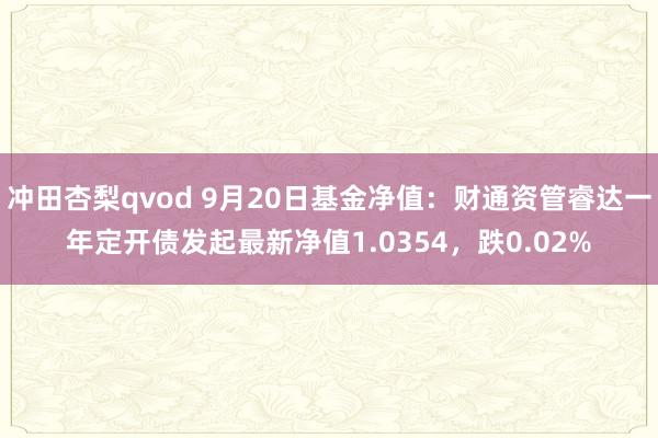 冲田杏梨qvod 9月20日基金净值：财通资管睿达一年定开债发起最新净值1.0354，跌0.02%