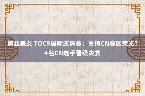 黑丝美女 TOC9国际邀请赛：重铸CN赛区荣光？4名CN选手晋级决赛