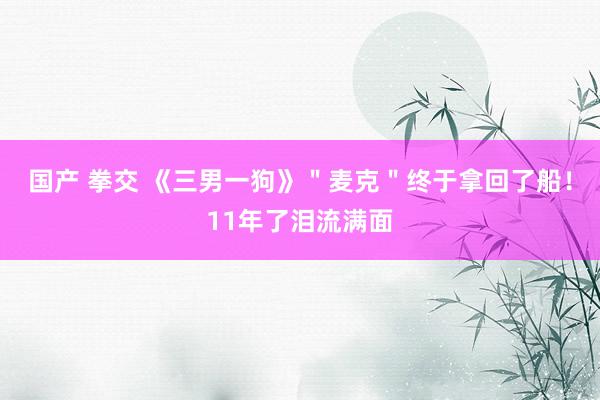 国产 拳交 《三男一狗》＂麦克＂终于拿回了船！11年了泪流满面