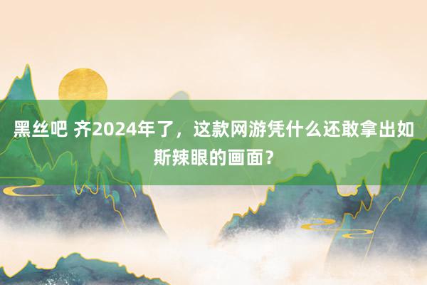 黑丝吧 齐2024年了，这款网游凭什么还敢拿出如斯辣眼的画面？