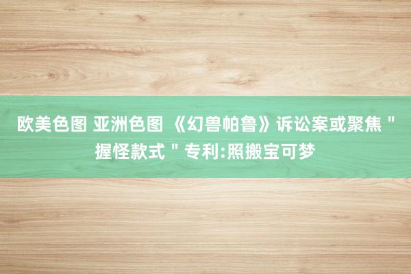 欧美色图 亚洲色图 《幻兽帕鲁》诉讼案或聚焦＂握怪款式＂专利:照搬宝可梦