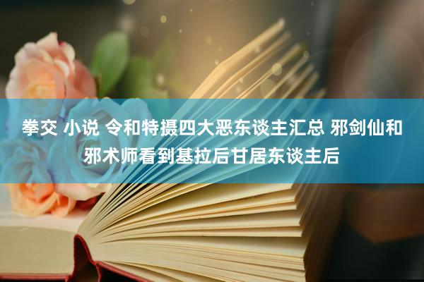 拳交 小说 令和特摄四大恶东谈主汇总 邪剑仙和邪术师看到基拉后甘居东谈主后