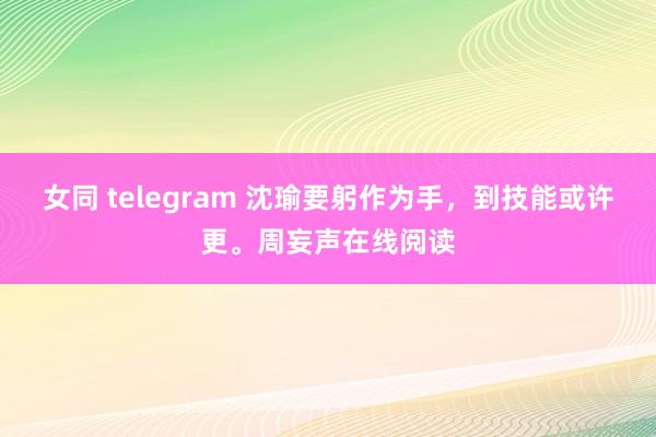 女同 telegram 沈瑜要躬作为手，到技能或许更。周妄声在线阅读