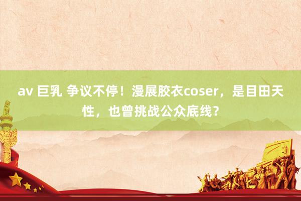 av 巨乳 争议不停！漫展胶衣coser，是目田天性，也曾挑战公众底线？
