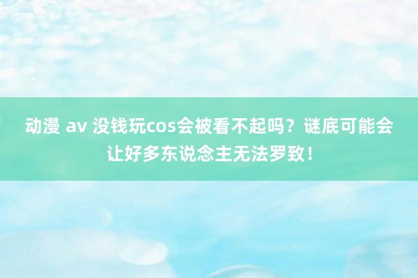 动漫 av 没钱玩cos会被看不起吗？谜底可能会让好多东说念主无法罗致！