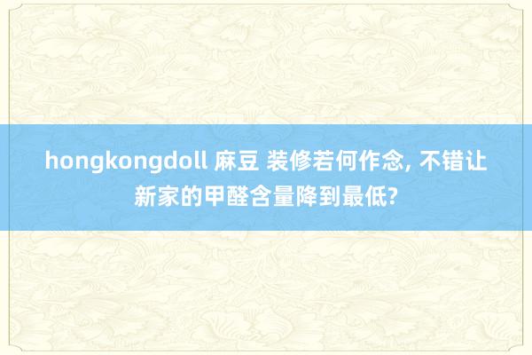 hongkongdoll 麻豆 装修若何作念, 不错让新家的甲醛含量降到最低?