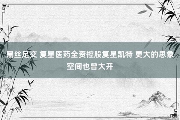 黑丝足交 复星医药全资控股复星凯特 更大的思象空间也曾大开