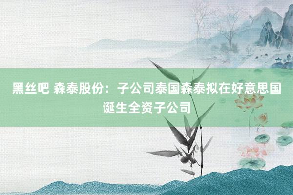 黑丝吧 森泰股份：子公司泰国森泰拟在好意思国诞生全资子公司