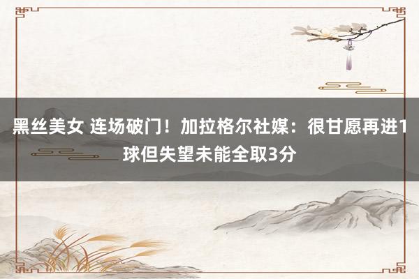黑丝美女 连场破门！加拉格尔社媒：很甘愿再进1球但失望未能全取3分