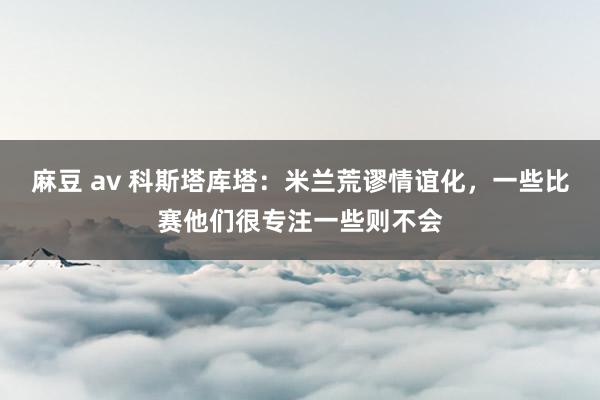 麻豆 av 科斯塔库塔：米兰荒谬情谊化，一些比赛他们很专注一些则不会