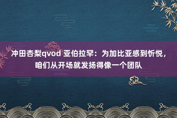 冲田杏梨qvod 亚伯拉罕：为加比亚感到忻悦，咱们从开场就发扬得像一个团队