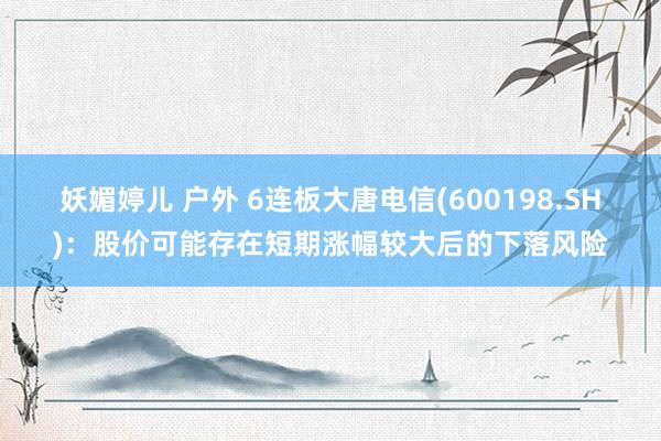 妖媚婷儿 户外 6连板大唐电信(600198.SH)：股价可能存在短期涨幅较大后的下落风险
