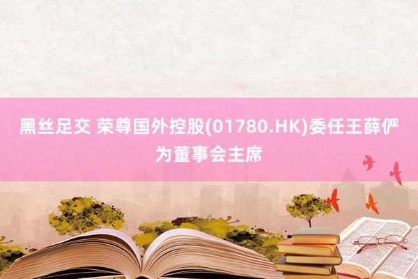 黑丝足交 荣尊国外控股(01780.HK)委任王薛俨为董事会主席