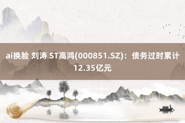 ai换脸 刘涛 ST高鸿(000851.SZ):债务过时累计12.35亿元