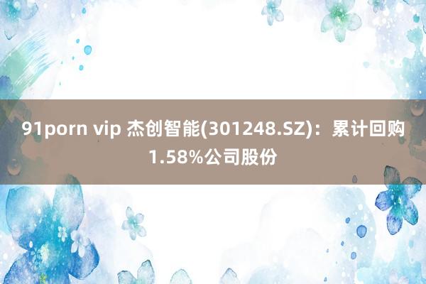 91porn vip 杰创智能(301248.SZ)：累计回购1.58%公司股份