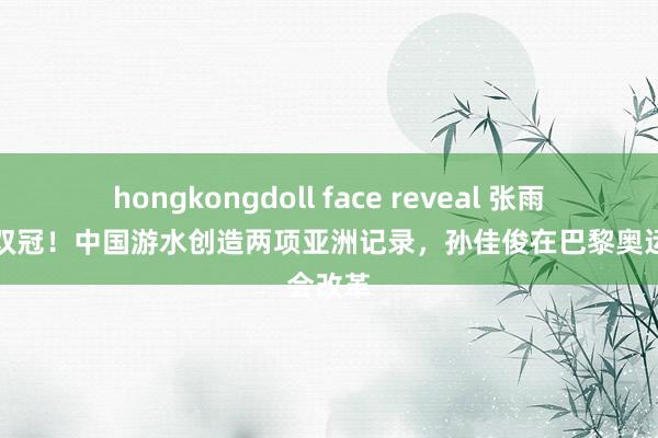 hongkongdoll face reveal 张雨霏一日双冠！中国游水创造两项亚洲记录，孙佳俊在