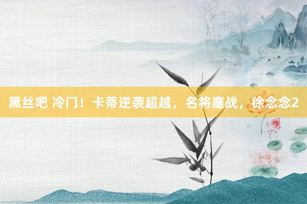 黑丝吧 冷门！卡蒂逆袭超越，名将鏖战，徐念念2