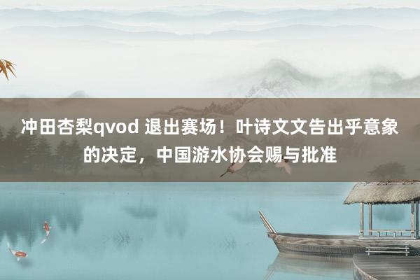冲田杏梨qvod 退出赛场！叶诗文文告出乎意象的决定，中国游水协会赐与批准