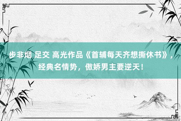步非烟 足交 高光作品《首辅每天齐想撕休书》，经典名情势，傲娇男主要逆天！