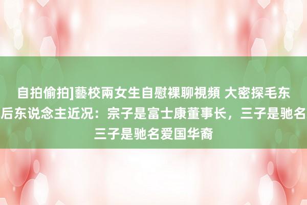 自拍偷拍]藝校兩女生自慰裸聊視頻 大密探毛东说念主凤后东说念主近况：宗子是富士康董事长，三子是驰名爱