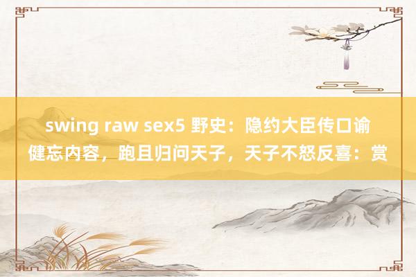 swing raw sex5 野史：隐约大臣传口谕健忘内容，跑且归问天子，天子不怒反喜：赏