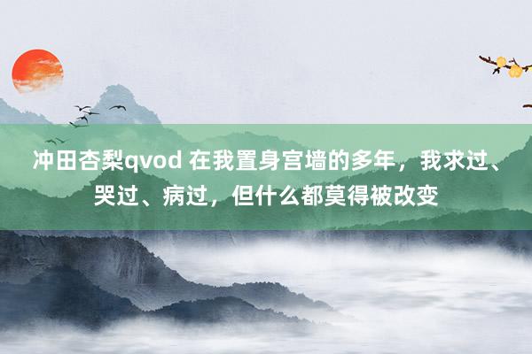 冲田杏梨qvod 在我置身宫墙的多年，我求过、哭过、病过，但什么都莫得被改变