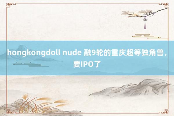 hongkongdoll nude 融9轮的重庆超等独角兽，要IPO了