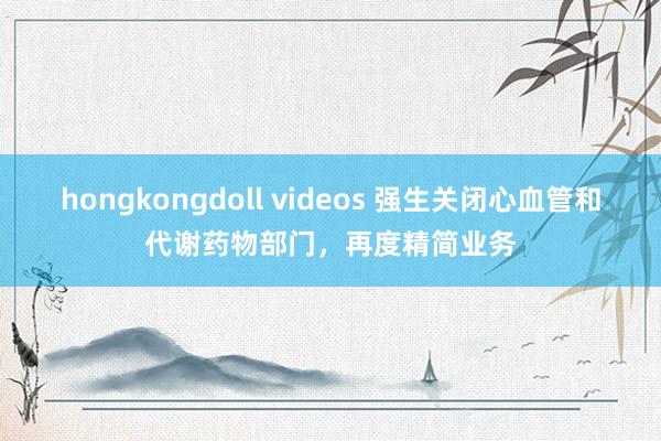 hongkongdoll videos 强生关闭心血管和代谢药物部门，再度精简业务