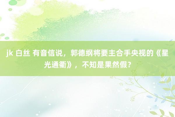 jk 白丝 有音信说，郭德纲将要主合手央视的《星光通衢》，不知是果然假？