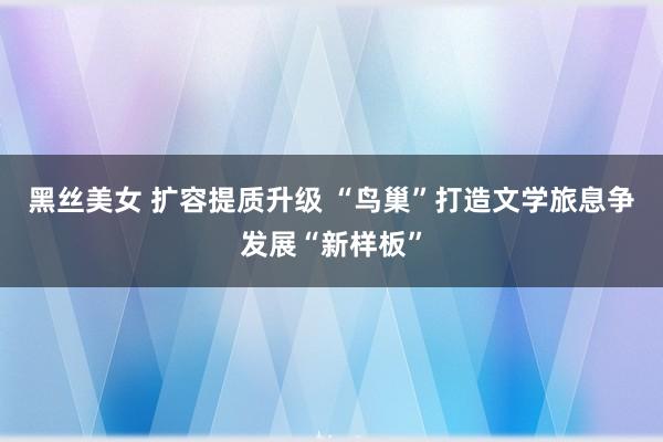 黑丝美女 扩容提质升级 “鸟巢”打造文学旅息争发展“新样板”