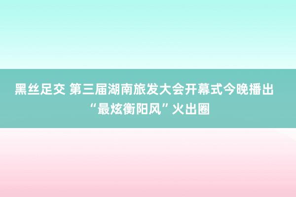 黑丝足交 第三届湖南旅发大会开幕式今晚播出  “最炫衡阳风”火出圈