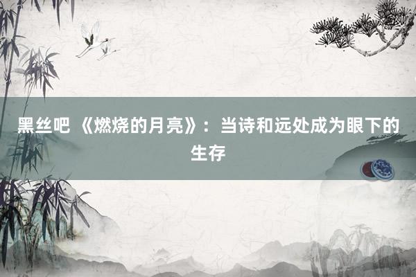 黑丝吧 《燃烧的月亮》：当诗和远处成为眼下的生存
