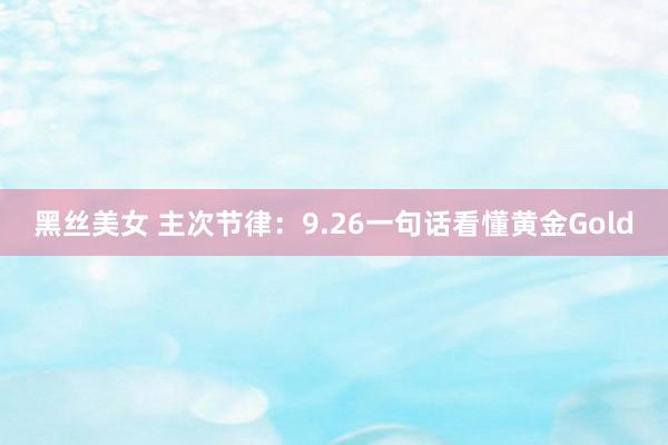 黑丝美女 主次节律：9.26一句话看懂黄金Gold