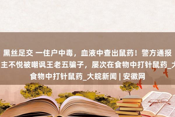 黑丝足交 一住户中毒，血液中查出鼠药！警方通报：39岁副食店雇主不悦被嘲讽王老五骗子，屡次在食物中打