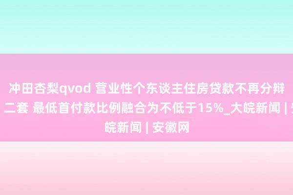 冲田杏梨qvod 营业性个东谈主住房贷款不再分辩首套、二套 最低首付款比例融合为不低于15%_大皖新