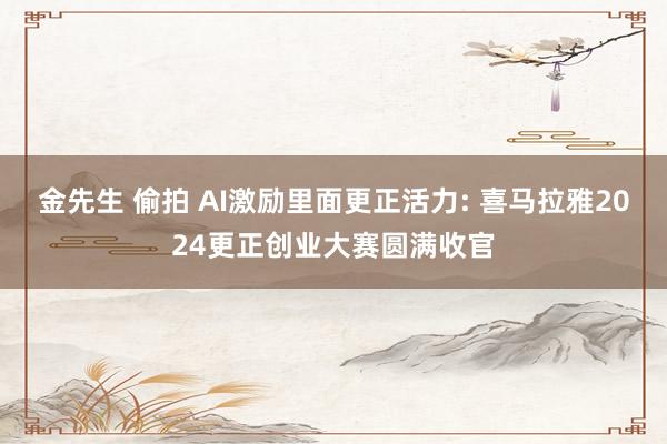 金先生 偷拍 AI激励里面更正活力: 喜马拉雅2024更正创业大赛圆满收官