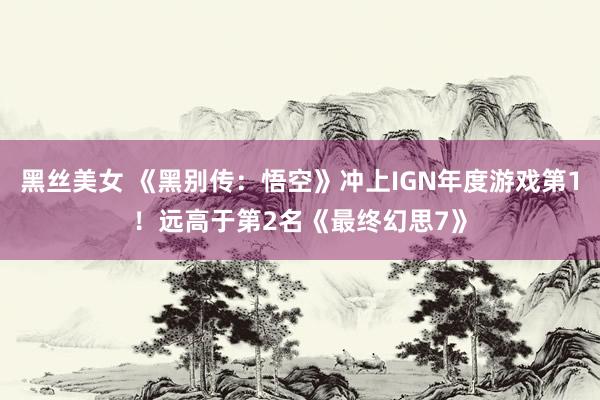 黑丝美女 《黑别传：悟空》冲上IGN年度游戏第1！远高于第2名《最终幻思7》