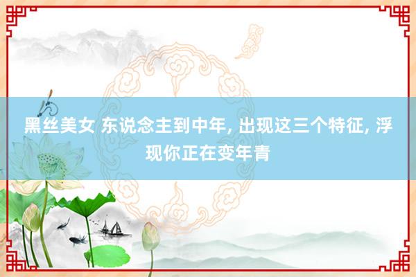 黑丝美女 东说念主到中年, 出现这三个特征, 浮现你正在变年青